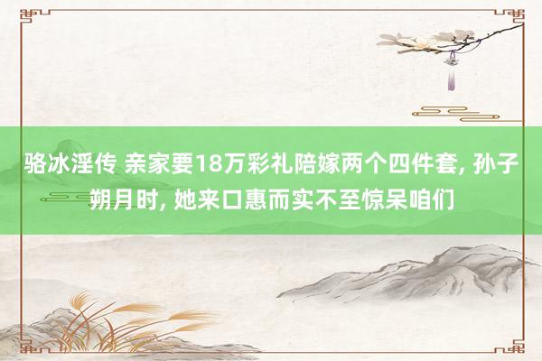 骆冰淫传 亲家要18万彩礼陪嫁两个四件套, 孙子朔月时, 她来口惠而实不至惊呆咱们