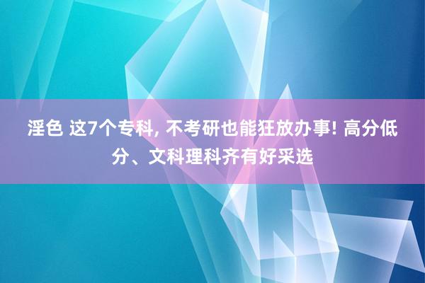 淫色 这7个专科, 不考研也能狂放办事! 高分低分、文科理科齐有好采选