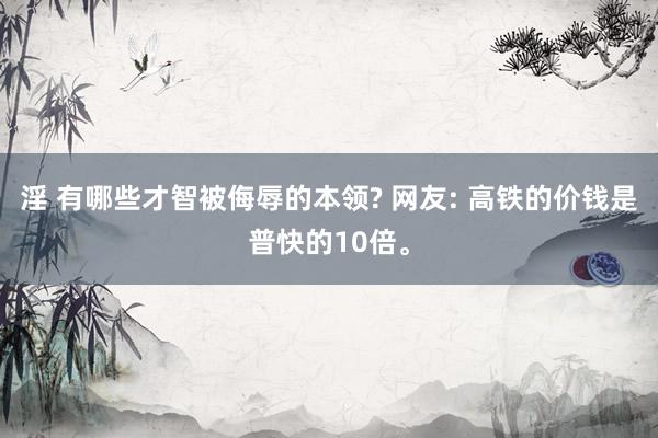 淫 有哪些才智被侮辱的本领? 网友: 高铁的价钱是普快的10倍。