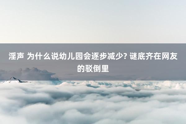 淫声 为什么说幼儿园会逐步减少? 谜底齐在网友的驳倒里