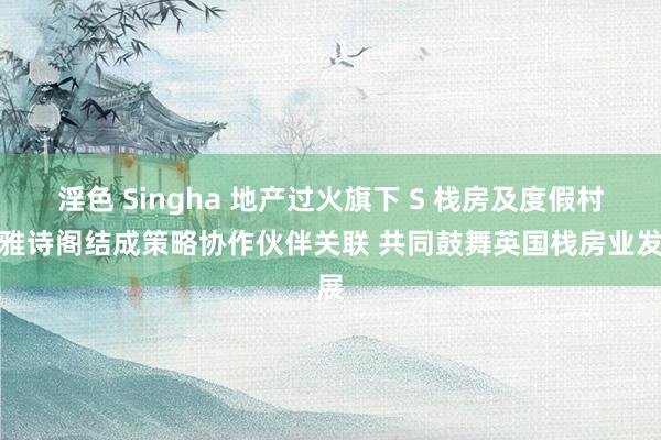 淫色 Singha 地产过火旗下 S 栈房及度假村与雅诗阁结成策略协作伙伴关联 共同鼓舞英国栈房业发展