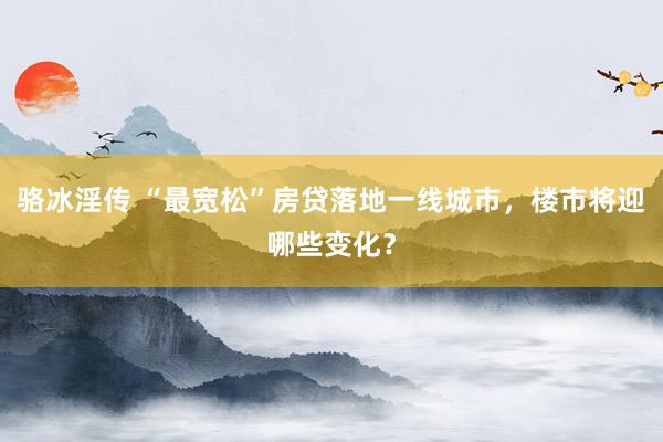 骆冰淫传 “最宽松”房贷落地一线城市，楼市将迎哪些变化？