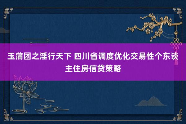 玉蒲团之淫行天下 四川省调度优化交易性个东谈主住房信贷策略