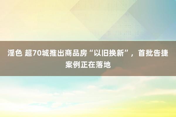 淫色 超70城推出商品房“以旧换新”，首批告捷案例正在落地