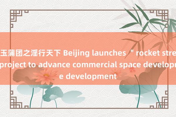 玉蒲团之淫行天下 Beijing launches ＂rocket street＂ project to advance commercial space development