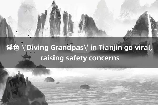 淫色 'Diving Grandpas' in Tianjin go viral, raising safety concerns