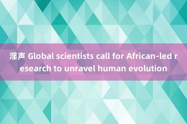 淫声 Global scientists call for African-led research to unravel human evolution