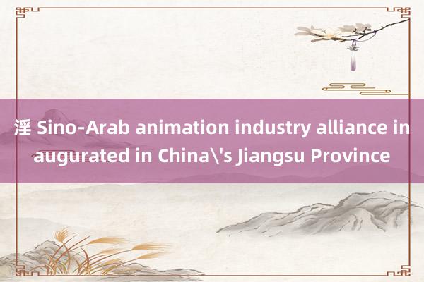 淫 Sino-Arab animation industry alliance inaugurated in China's Jiangsu Province