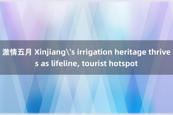 激情五月 Xinjiang's irrigation heritage thrives as lifeline, tourist hotspot