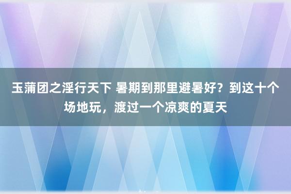 玉蒲团之淫行天下 暑期到那里避暑好？到这十个场地玩，渡过一个凉爽的夏天