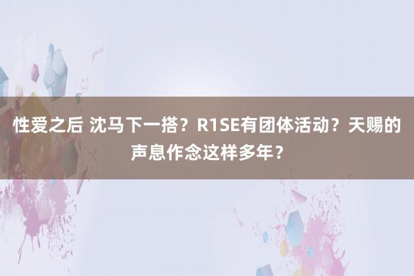 性爱之后 沈马下一搭？R1SE有团体活动？天赐的声息作念这样多年？