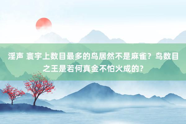 淫声 寰宇上数目最多的鸟居然不是麻雀？鸟数目之王是若何真金不怕火成的？