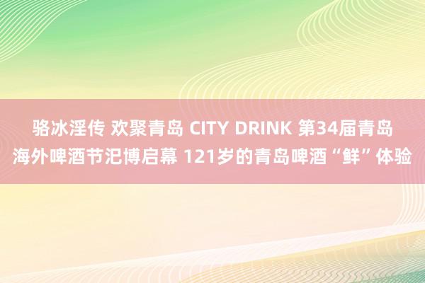 骆冰淫传 欢聚青岛 CITY DRINK 第34届青岛海外啤酒节汜博启幕 121岁的青岛啤酒“鲜”体验