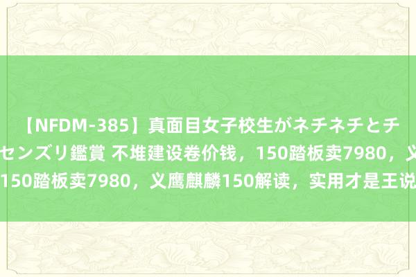 【NFDM-385】真面目女子校生がネチネチとチ●ポをバカにしながらセンズリ鑑賞 不堆建设卷价钱，150踏板卖7980，义鹰麒麟150解读，实用才是王说念