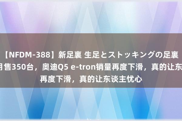 【NFDM-388】新足裏 生足とストッキングの足裏 Vol.3 6月售350台，奥迪Q5 e-tron销量再度下滑，真的让东谈主忧心