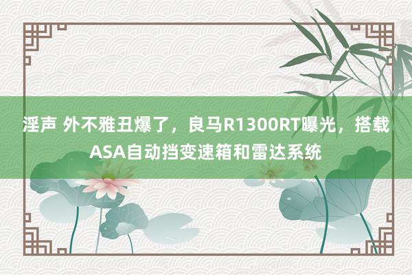 淫声 外不雅丑爆了，良马R1300RT曝光，搭载ASA自动挡变速箱和雷达系统