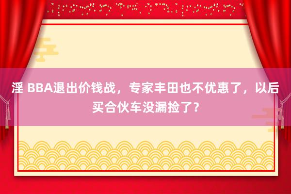 淫 BBA退出价钱战，专家丰田也不优惠了，以后买合伙车没漏捡了？