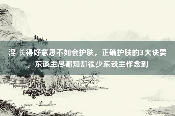 淫 长得好意思不如会护肤，正确护肤的3大诀要，东谈主尽都知却很少东谈主作念到