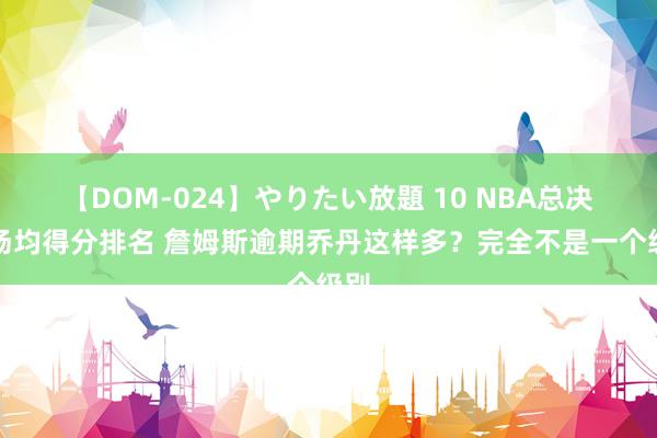 【DOM-024】やりたい放題 10 NBA总决赛场均得分排名 詹姆斯逾期乔丹这样多？完全不是一个级别