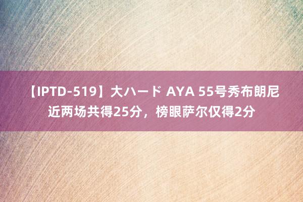 【IPTD-519】大ハード AYA 55号秀布朗尼近两场共得25分，榜眼萨尔仅得2分