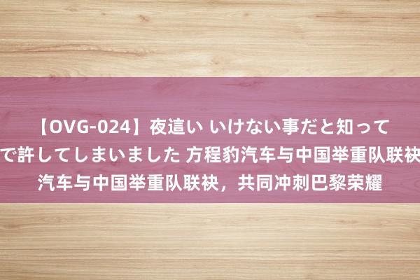 【OVG-024】夜這い いけない事だと知っていたけど生中出しまで許してしまいました 方程豹汽车与中国举重队联袂，共同冲刺巴黎荣耀