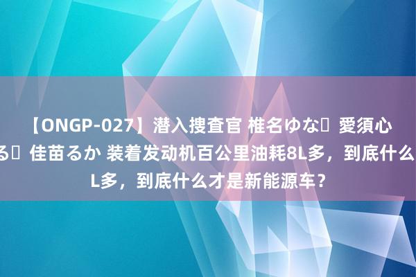 【ONGP-027】潜入捜査官 椎名ゆな・愛須心亜・紺野ひかる・佳苗るか 装着发动机百公里油耗8L多，到底什么才是新能源车？