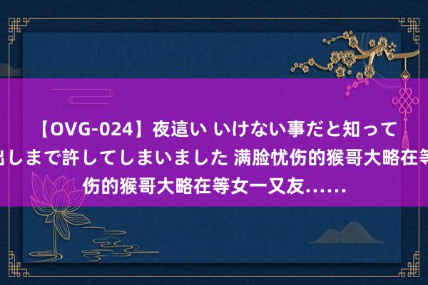 【OVG-024】夜這い いけない事だと知っていたけど生中出しまで許してしまいました 满脸忧伤的猴哥大略在等女一又友……