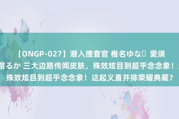 【ONGP-027】潜入捜査官 椎名ゆな・愛須心亜・紺野ひかる・佳苗るか 三大边路传闻皮肤，殊效炫目到超乎念念象！这起义直并排荣耀典藏？