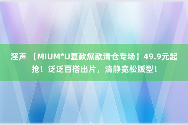 淫声 【MIUM*U夏款爆款清仓专场】49.9元起抢！泛泛百搭出片，清静宽松版型！