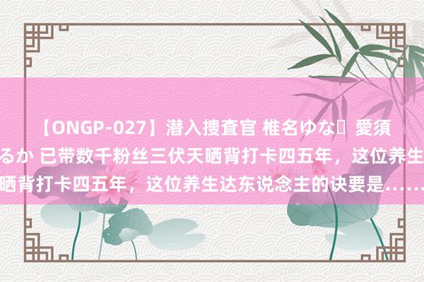 【ONGP-027】潜入捜査官 椎名ゆな・愛須心亜・紺野ひかる・佳苗るか 已带数千粉丝三伏天晒背打卡四五年，这位养生达东说念主的诀要是……