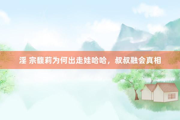 淫 宗馥莉为何出走娃哈哈，叔叔融会真相