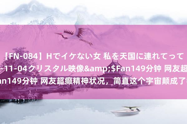 【FN-084】Hでイケない女 私を天国に連れてって 3</a>2007-11-04クリスタル映像&$Fan149分钟 网友超癫精神状况，简直这个宇宙颠成了我心爱的形势