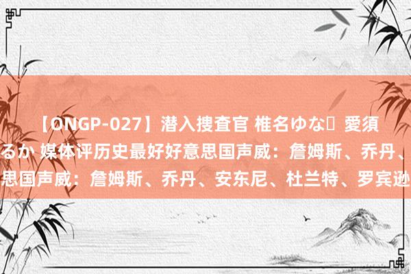 【ONGP-027】潜入捜査官 椎名ゆな・愛須心亜・紺野ひかる・佳苗るか 媒体评历史最好好意思国声威：詹姆斯、乔丹、安东尼、杜兰特、罗宾逊