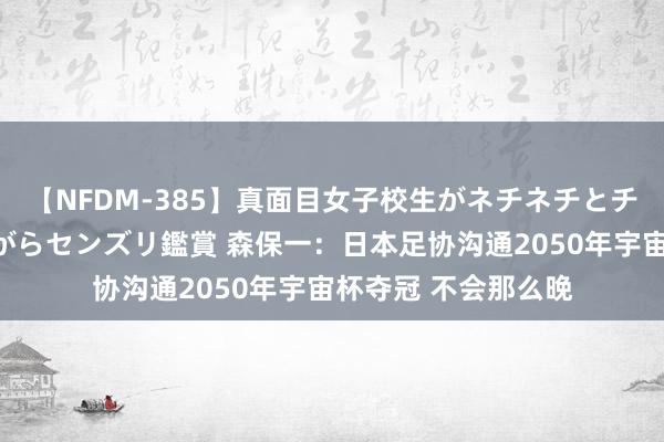 【NFDM-385】真面目女子校生がネチネチとチ●ポをバカにしながらセンズリ鑑賞 森保一：日本足协沟通2050年宇宙杯夺冠 不会那么晚