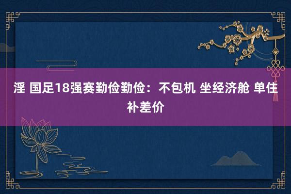 淫 国足18强赛勤俭勤俭：不包机 坐经济舱 单住补差价