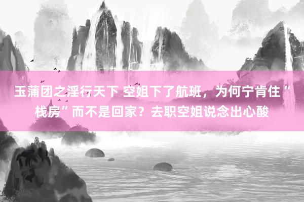 玉蒲团之淫行天下 空姐下了航班，为何宁肯住“栈房”而不是回家？去职空姐说念出心酸