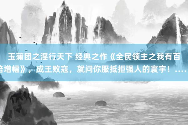 玉蒲团之淫行天下 经典之作《全民领主之我有百倍增幅》，成王败寇，就问你服抵拒强人的寰宇！……