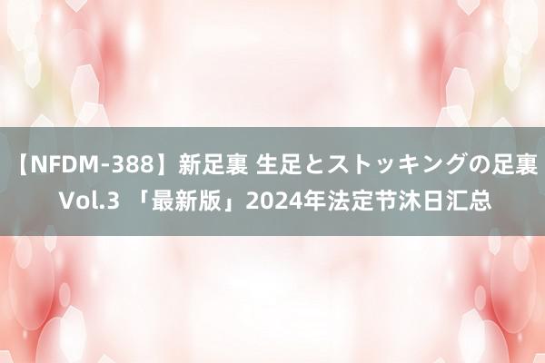 【NFDM-388】新足裏 生足とストッキングの足裏 Vol.3 「最新版」2024年法定节沐日汇总