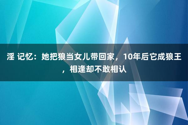 淫 记忆：她把狼当女儿带回家，10年后它成狼王，相逢却不敢相认