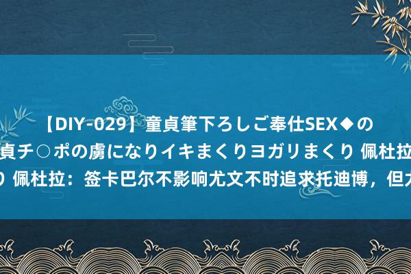 【DIY-029】童貞筆下ろしご奉仕SEX◆のはずが媚薬で一転！！童貞チ○ポの虜になりイキまくりヨガリまくり 佩杜拉：签卡巴尔不影响尤文不时追求托迪博，但尤文需先出售球员