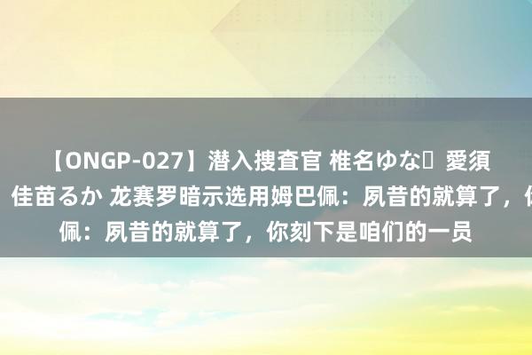 【ONGP-027】潜入捜査官 椎名ゆな・愛須心亜・紺野ひかる・佳苗るか 龙赛罗暗示选用姆巴佩：夙昔的就算了，你刻下是咱们的一员