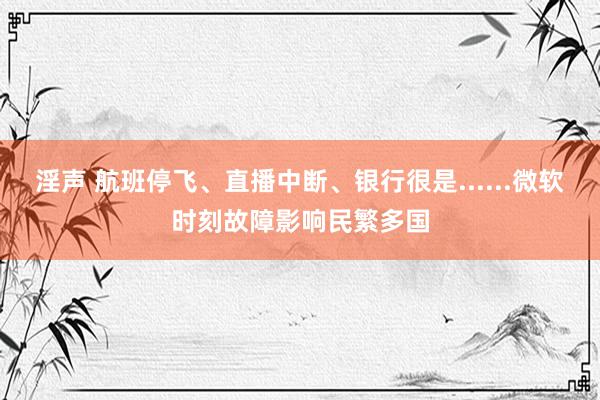 淫声 航班停飞、直播中断、银行很是......微软时刻故障影响民繁多国