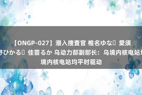 【ONGP-027】潜入捜査官 椎名ゆな・愛須心亜・紺野ひかる・佳苗るか 乌动力部副部长：乌境内核电站均平时驱动