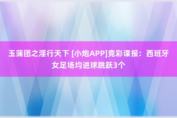 玉蒲团之淫行天下 [小炮APP]竞彩谍报：西班牙女足场均进球跳跃3个