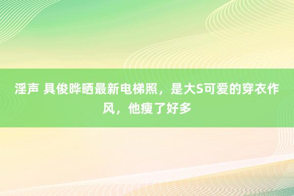 淫声 具俊晔晒最新电梯照，是大S可爱的穿衣作风，他瘦了好多