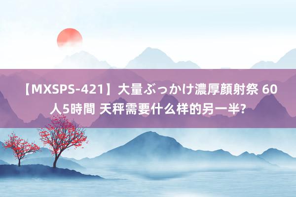 【MXSPS-421】大量ぶっかけ濃厚顔射祭 60人5時間 天秤需要什么样的另一半?