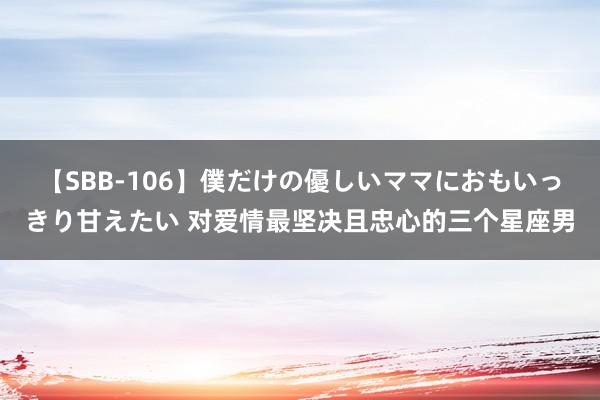 【SBB-106】僕だけの優しいママにおもいっきり甘えたい 对爱情最坚决且忠心的三个星座男