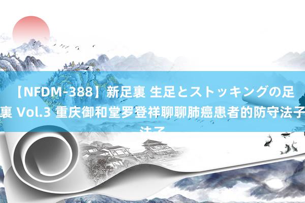 【NFDM-388】新足裏 生足とストッキングの足裏 Vol.3 重庆御和堂罗登祥聊聊肺癌患者的防守法子