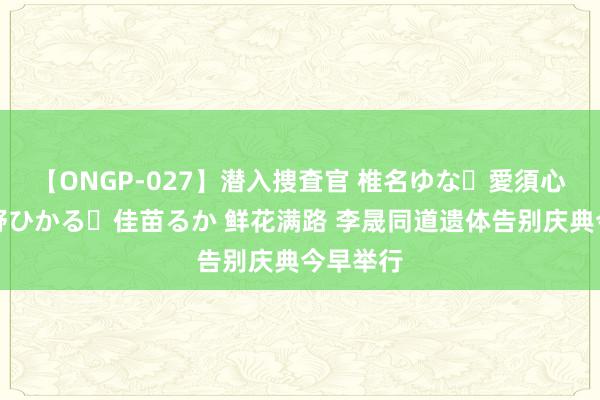 【ONGP-027】潜入捜査官 椎名ゆな・愛須心亜・紺野ひかる・佳苗るか 鲜花满路 李晟同道遗体告别庆典今早举行