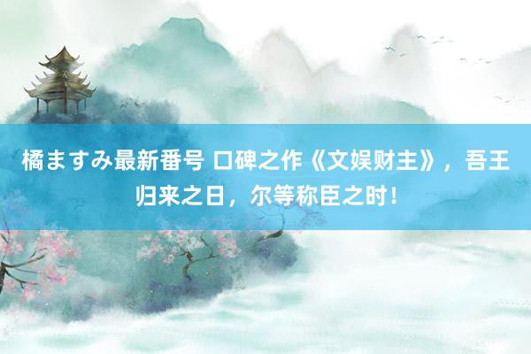 橘ますみ最新番号 口碑之作《文娱财主》，吾王归来之日，尔等称臣之时！